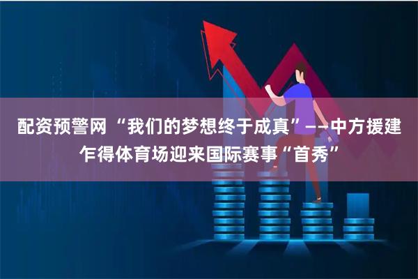 配资预警网 “我们的梦想终于成真”——中方援建乍得体育场迎来国际赛事“首秀”