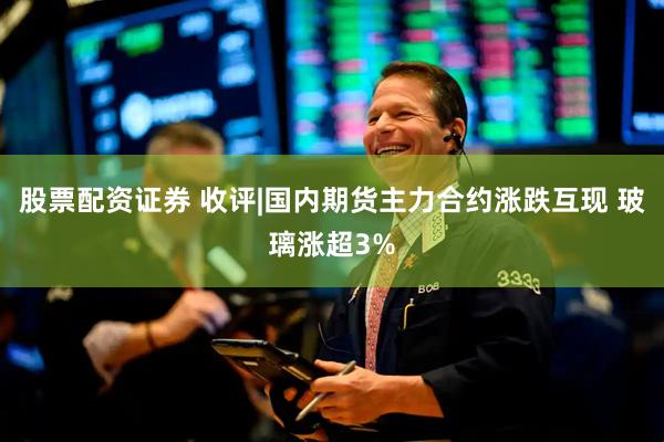 股票配资证券 收评|国内期货主力合约涨跌互现 玻璃涨超3%