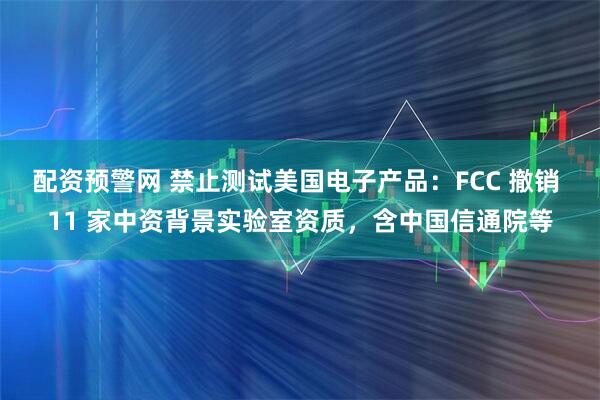 配资预警网 禁止测试美国电子产品:FCC 撤销 11 家中资背景实验室资质,含中国信通院等