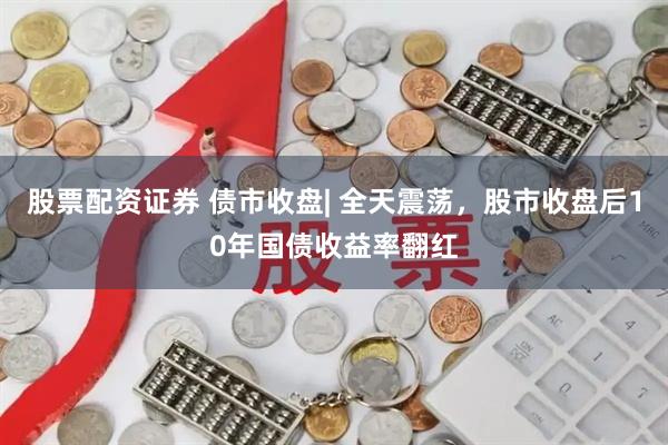 股票配资证券 债市收盘| 全天震荡,股市收盘后10年国债收益率翻红