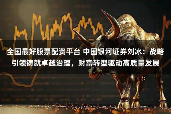 全国最好股票配资平台 中国银河证券刘冰:战略引领铸就卓越治理,财富转型驱动高质量发展