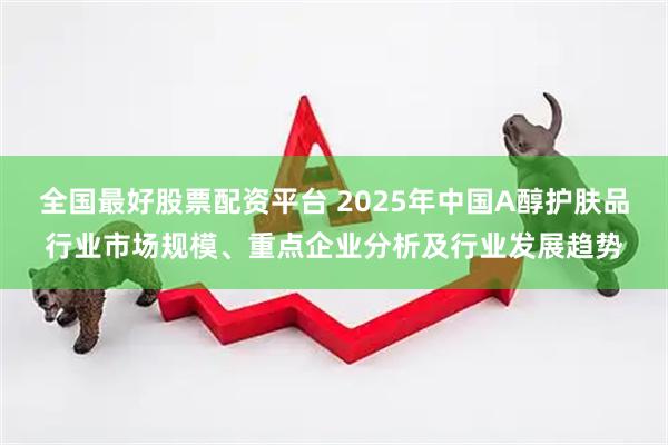 全国最好股票配资平台 2025年中国A醇护肤品行业市场规模、重点企业分析及行业发展趋势