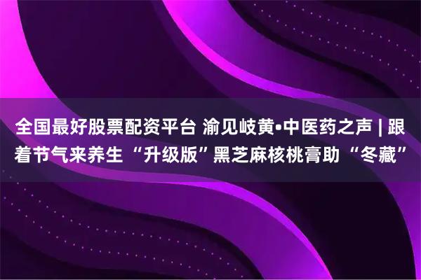 全国最好股票配资平台 渝见岐黄•中医药之声 | 跟着节气来养生 “升级版”黑芝麻核桃膏助 “冬藏”