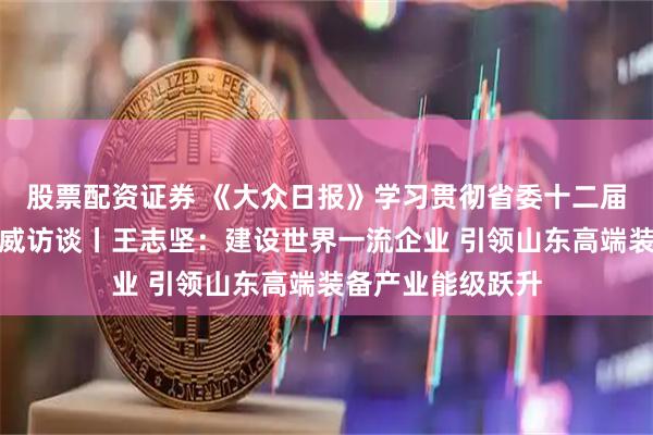 股票配资证券 《大众日报》学习贯彻省委十二届十次全会精神权威访谈丨王志坚:建设世界一流企业 引领山东高端装备产业能级跃升