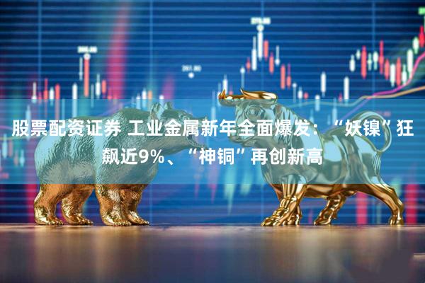 股票配资证券 工业金属新年全面爆发:“妖镍”狂飙近9%、“神铜”再创新高