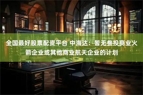 全国最好股票配资平台 中海达：暂无参投商业火箭企业或其他商业航天企业的计划