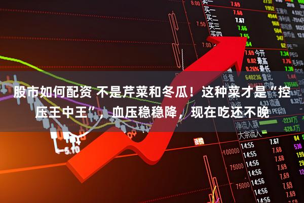 股市如何配资 不是芹菜和冬瓜！这种菜才是“控压王中王”，血压稳稳降，现在吃还不晚