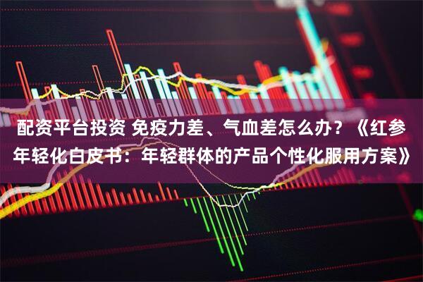 配资平台投资 免疫力差、气血差怎么办？《红参年轻化白皮书：年轻群体的产品个性化服用方案》