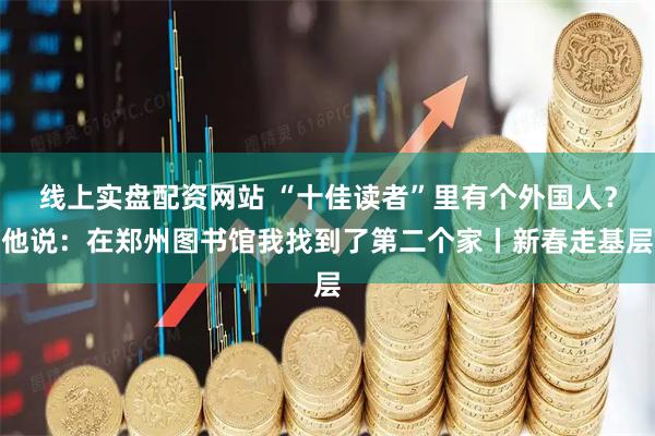 线上实盘配资网站 “十佳读者”里有个外国人？他说：在郑州图书馆我找到了第二个家丨新春走基层