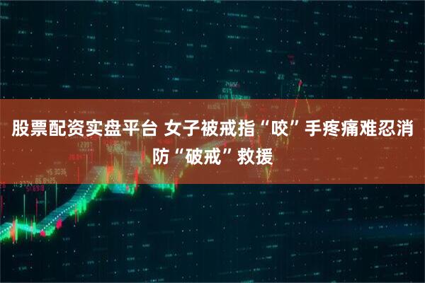 股票配资实盘平台 女子被戒指“咬”手疼痛难忍消防“破戒”救援