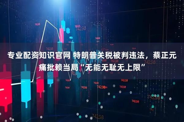 专业配资知识官网 特朗普关税被判违法，蔡正元痛批赖当局“无能无耻无上限”