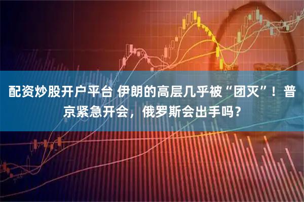 配资炒股开户平台 伊朗的高层几乎被“团灭”！普京紧急开会，俄罗斯会出手吗？