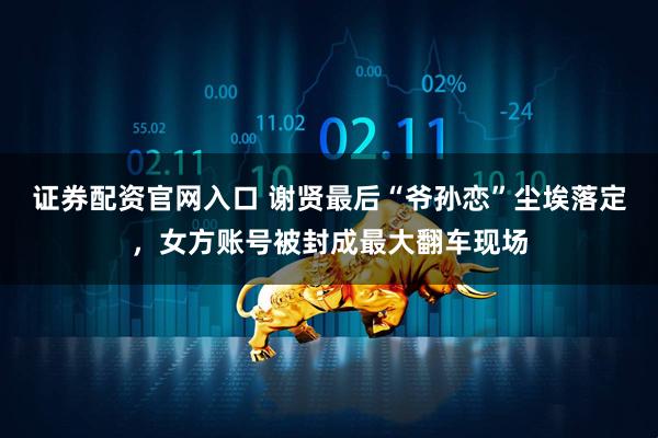 证券配资官网入口 谢贤最后“爷孙恋”尘埃落定，女方账号被封成最大翻车现场