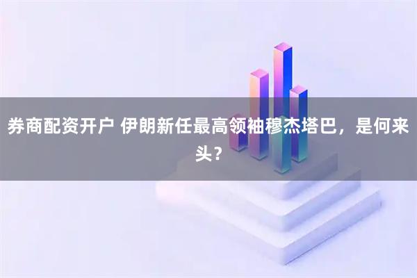 券商配资开户 伊朗新任最高领袖穆杰塔巴，是何来头？