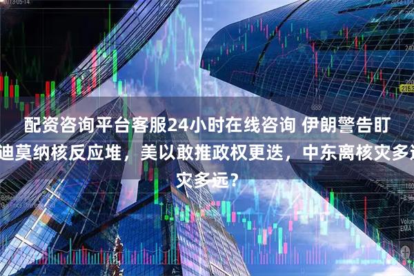 配资咨询平台客服24小时在线咨询 伊朗警告盯上迪莫纳核反应堆，美以敢推政权更迭，中东离核灾多远？