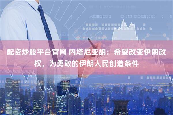 配资炒股平台官网 内塔尼亚胡：希望改变伊朗政权，为勇敢的伊朗人民创造条件