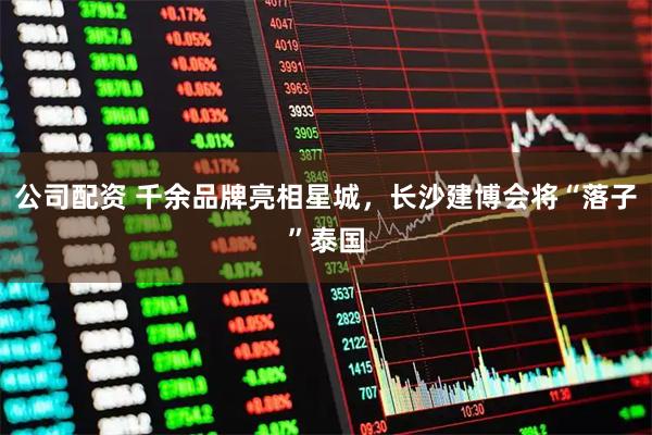 公司配资 千余品牌亮相星城，长沙建博会将“落子”泰国