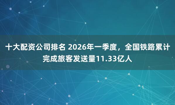 十大配资公司排名 2026年一季度，全国铁路累计完成旅客发送量11.33亿人